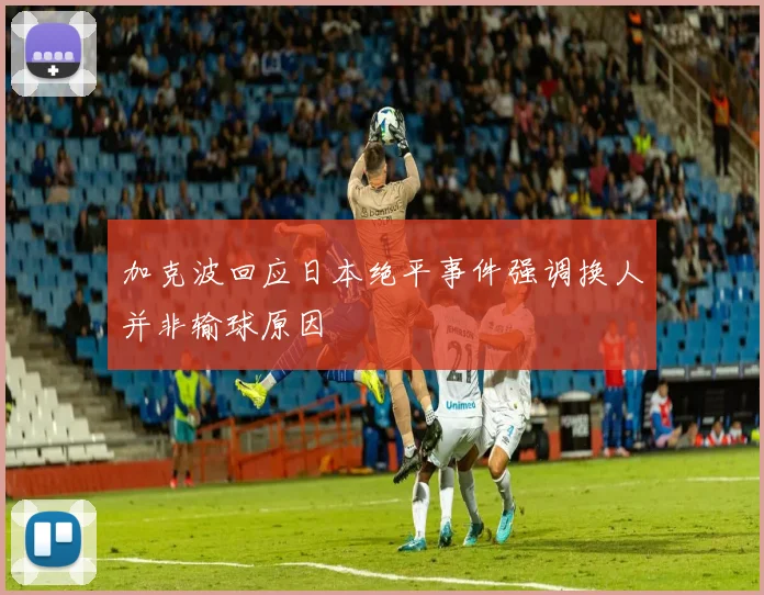 加克波回应日本绝平事件强调换人并非输球原因