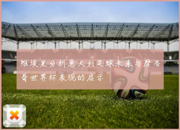 维埃里分析意大利足球未来与摩洛哥世界杯表现的启示