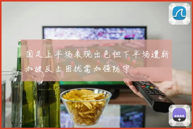 国足上半场表现出色但下半场遭新加坡反击困扰需加强防守