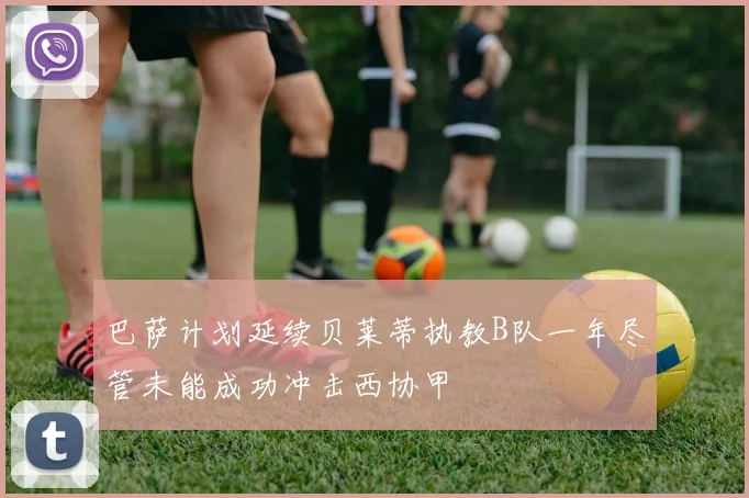 巴萨计划延续贝莱蒂执教B队一年尽管未能成功冲击西协甲