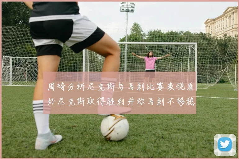 周琦分析尼克斯与马刺比赛表现看好尼克斯取得胜利并称马刺不够稳定