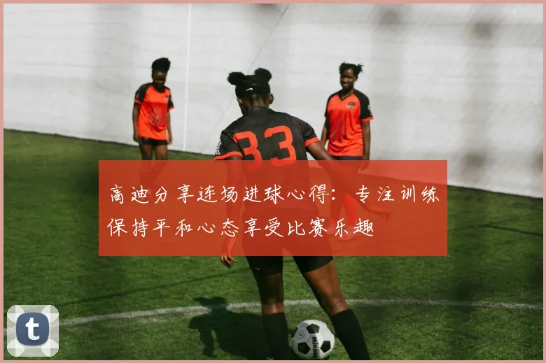 高迪分享连场进球心得：专注训练保持平和心态享受比赛乐趣
