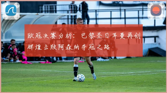 欧冠决赛分析：巴黎圣日耳曼再创辉煌击败阿森纳夺冠之路